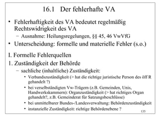 16.1 Der fehlerhafte VA
• Fehlerhaftigkeit des VA bedeutet regelmäßig
  Rechtswidrigkeit des VA
   – Ausnahme: Heilungsregelungen, §§ 45, 46 VwVfG
• Unterscheidung: formelle und materielle Fehler (s.o.)
I. Formelle Fehlerquellen
1. Zuständigkeit der Behörde
   – sachliche (inhaltliche) Zuständigkeit:
      • Verbandszuständigkeit (> hat die richtige juristische Person des öff R
        gehandelt ?)
      • bei verselbständigten Vw-Trägern (z.B. Gemeinden, Unis,
        Handwerkskammern): Organzuständigkeit (> hat richtiges Organ
        gehandelt?, z.B. Gemeinderat für Satzungsbeschlüsse)
      • bei unmittelbarer Bundes-/Landesverwaltung: Behördenzuständigkeit
      • instanzielle Zuständigkeit: richtige Behördenebene ?
                                                                        135
 