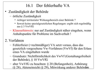 16.1 Der fehlerhafte VA
• Zuständigkeit der Behörde
   – örtliche Zuständigkeit
      • richtiger territorialer Wirkungsbereich einer Behörde ?
      • Soweit keine spezialgesetzlichen Regelungen: ergibt sich regelmäßig
        aus § 3 VwVfG
   – Klausurhinweis: nur auf Zuständigkeit näher eingehen, wenn
     Anhaltspunkte für Probleme im Sachverhalt !

2. Verfahren
   – Fehlerfreier (=rechtmäßiger) VA setzt voraus, dass das
     gesetzlich vorgesehene Vw-Verfahren (VwVf) für den Erlass
     eines VA eingehalten wurde
   – Grundsatz: Nichtförmlichkeit des VwVf (Gestaltungsfreiheit
     der Behörde), § 10 VwVfG
   – aber VwVfG zu beachten: § 20 (Befangenheit), Anhörung
     (§ 28), Akteneinsicht (§ 29), Mitwirkung anderer Behörden
                                                            136
 