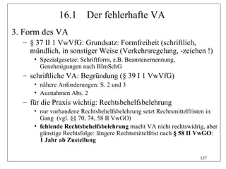 16.1      Der fehlerhafte VA
3. Form des VA
  – § 37 II 1 VwVfG: Grundsatz: Formfreiheit (schriftlich,
    mündlich, in sonstiger Weise (Verkehrsregelung, -zeichen !)
     • Spezialgesetze: Schriftform, z.B. Beamtenernennung,
       Genehmigungen nach BImSchG
  – schriftliche VA: Begründung (§ 39 I 1 VwVfG)
     • nähere Anforderungen: S. 2 und 3
     • Ausnahmen Abs. 2
  – für die Praxis wichtig: Rechtsbehelfsbelehrung
     • nur vorhandene Rechtsbehelfsbelehrung setzt Rechtsmittelfristen in
       Gang (vgl. §§ 70, 74, 58 II VwGO)
     • fehlende Rechtsbehelfsbelehrung macht VA nicht rechtswidrig, aber
       günstige Rechtsfolge: längere Rechtsmittelfrist nach § 58 II VwGO:
       1 Jahr ab Zustellung

                                                                  137
 