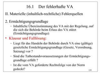 16.1     Der fehlerhafte VA
II. Materielle (inhaltlich-rechtliche) Fehlerquellen
2. Ermächtigungsgrundlage
   – Inhaltliche Übereinstimmung des VA mit der Regelung, auf
     die sich die Behörde beim Erlass des VA stützt
     (Ermächtigungsgrundlage)
• Klausur und Falllösung:
   – Liegt für das Handeln der Behörde durch VA eine (gültige)
     gesetzliche Ermächtigungsgrundlage (Gesetz, Verordnung,
     Satzung) vor ?
   – Sind die Tatbestandsvoraussetzungen der Ermächtigungs-
     grundlage erfüllt ?
   – Ist die vom VA geforderte Rechtsfolge von der Norm
     gedeckt?                                              139
 