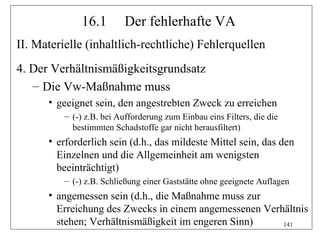 16.1        Der fehlerhafte VA
II. Materielle (inhaltlich-rechtliche) Fehlerquellen
4. Der Verhältnismäßigkeitsgrundsatz
   – Die Vw-Maßnahme muss
      • geeignet sein, den angestrebten Zweck zu erreichen
          – (-) z.B. bei Aufforderung zum Einbau eins Filters, die die
            bestimmten Schadstoffe gar nicht herausfiltert)
      • erforderlich sein (d.h., das mildeste Mittel sein, das den
        Einzelnen und die Allgemeinheit am wenigsten
        beeinträchtigt)
          – (-) z.B. Schließung einer Gaststätte ohne geeignete Auflagen
      • angemessen sein (d.h., die Maßnahme muss zur
        Erreichung des Zwecks in einem angemessenen Verhältnis
        stehen; Verhältnismäßigkeit im engeren Sinn)    141
 