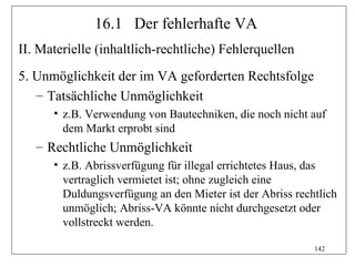 16.1 Der fehlerhafte VA
II. Materielle (inhaltlich-rechtliche) Fehlerquellen
5. Unmöglichkeit der im VA geforderten Rechtsfolge
   – Tatsächliche Unmöglichkeit
      • z.B. Verwendung von Bautechniken, die noch nicht auf
        dem Markt erprobt sind
   – Rechtliche Unmöglichkeit
      • z.B. Abrissverfügung für illegal errichtetes Haus, das
        vertraglich vermietet ist; ohne zugleich eine
        Duldungsverfügung an den Mieter ist der Abriss rechtlich
        unmöglich; Abriss-VA könnte nicht durchgesetzt oder
        vollstreckt werden.

                                                           142
 