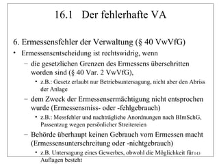 16.1 Der fehlerhafte VA

6. Ermessensfehler der Verwaltung (§ 40 VwVfG)
• Ermessensentscheidung ist rechtswidrig, wenn
   – die gesetzlichen Grenzen des Ermessens überschritten
     worden sind (§ 40 Var. 2 VwVfG),
       • z.B.: Gesetz erlaubt nur Betriebsuntersagung, nicht aber den Abriss
         der Anlage
   – dem Zweck der Ermessensermächtigung nicht entsprochen
     wurde (Ermessensmiss- oder -fehlgebrauch)
       • z.B.: Messfehler und nachträgliche Anordnungen nach BImSchG,
         Passentzug wegen persönlicher Streitereien
   – Behörde überhaupt keinen Gebrauch vom Ermessen macht
     (Ermessensunterschreitung oder -nichtgebrauch)
       • z.B. Untersagung eines Gewerbes, obwohl die Möglichkeit für 143
         Auflagen besteht
 