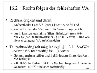 16.2     Rechtsfolgen des fehlerhaften VA

• Rechtswidrigkeit und damit
   – Anfechtbarkeit des VA (durch Rechtsbehelfe) und
   – Aufhebbarkeit des VA durch das Verwaltungsgericht
   – nur in krassen Ausnahmefällen Nichtigkeit nach § 44
     VwVfG (VA dann unwirksam - § 43 III VwVfG - und wie
     nicht ergangener VA zu behandeln)
• Teilrechtswidrigkeit möglich (vgl. § 113 I 1 VwGO:
  „...soweit VA rechtwidrig ist...“), wenn
   – Gesamtregelung teilbar und Behörde zum Erlass des Rest-
     VA befugt ist
   – z.B. Behörde fordert 100 Euro Nachzahlung von Abwasser-
     Gebühren, nur 70 sind aber rechtmäßig               144
 