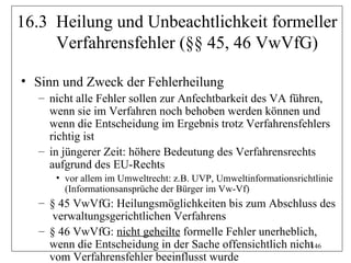 16.3 Heilung und Unbeachtlichkeit formeller
     Verfahrensfehler (§§ 45, 46 VwVfG)

• Sinn und Zweck der Fehlerheilung
  – nicht alle Fehler sollen zur Anfechtbarkeit des VA führen,
    wenn sie im Verfahren noch behoben werden können und
    wenn die Entscheidung im Ergebnis trotz Verfahrensfehlers
    richtig ist
  – in jüngerer Zeit: höhere Bedeutung des Verfahrensrechts
    aufgrund des EU-Rechts
     • vor allem im Umweltrecht: z.B. UVP, Umweltinformationsrichtlinie
       (Informationsansprüche der Bürger im Vw-Vf)
  – § 45 VwVfG: Heilungsmöglichkeiten bis zum Abschluss des
     verwaltungsgerichtlichen Verfahrens
  – § 46 VwVfG: nicht geheilte formelle Fehler unerheblich,
    wenn die Entscheidung in der Sache offensichtlich nicht
                                                          146
    vom Verfahrensfehler beeinflusst wurde
 