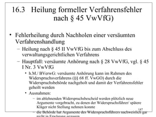 16.3 Heilung formeller Verfahrensfehler
           nach § 45 VwVfG)

• Fehlerheilung durch Nachholen einer versäumten
  Verfahrenshandlung
  – Heilung nach § 45 II VwVfG bis zum Abschluss des
    verwaltungsgerichtlichen Verfahrens
  – Hauptfall: versäumte Anhörung nach § 28 VwVfG, vgl. § 45
    I Nr. 3 VwVfG
     • h.M./ BVerwG: versäumte Anhörung kann im Rahmen des
       Widerspruchsverfahrens (§§ 68 ff. VwGO) durch die
       Widerspruchsbehörde nachgeholt und damit der Verfahrensfehler
       geheilt werden
     • Ausnahmen:
         – im ablehnenden Widerspruchsbescheid werden plötzlich neue
           Argumente vorgebracht, zu denen der Widerspruchsführer/ spätere
           Kläger nicht Stellung nehmen konnte
                                                                        147
         – die Behörde hat Argumente des Widerspruchsführers nachweislich gar
 