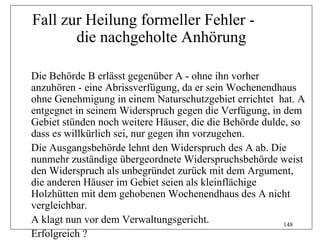 Fall zur Heilung formeller Fehler -
       die nachgeholte Anhörung

Die Behörde B erlässt gegenüber A - ohne ihn vorher
anzuhören - eine Abrissverfügung, da er sein Wochenendhaus
ohne Genehmigung in einem Naturschutzgebiet errichtet hat. A
entgegnet in seinem Widerspruch gegen die Verfügung, in dem
Gebiet stünden noch weitere Häuser, die die Behörde dulde, so
dass es willkürlich sei, nur gegen ihn vorzugehen.
Die Ausgangsbehörde lehnt den Widerspruch des A ab. Die
nunmehr zuständige übergeordnete Widerspruchsbehörde weist
den Widerspruch als unbegründet zurück mit dem Argument,
die anderen Häuser im Gebiet seien als kleinflächige
Holzhütten mit dem gehobenen Wochenendhaus des A nicht
vergleichbar.
A klagt nun vor dem Verwaltungsgericht.                  148
Erfolgreich ?
 