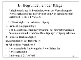 B. Begründetheit der Klage
  Anfechtungsklage ist begründet, wenn der Verwaltungsakt
  (Abrissverfügung) rechtswidrig ist und A in seinen Rechten
  verletzt ist (§ 113 I 1 VwGO).
I. Rechtswidrigkeit der Abrissverfügung
1. Ermächtigungsgrundlage
• § 81 LBauO: Beseitigungsverfügung; bei baurechtswidrigen
   Zuständen kann die Behörde Beseitigungsverfügung erlassen
2. Formelle Rechtmäßigkeit
a) Zuständigkeit der Behörde (+)
b) Fehlerfreies Verfahren ?
• Hier mangelnde Anhörung des A vor Erlass der
   Abrissverfügung
• Anhörung: § 28 VwVfG                                    150
 