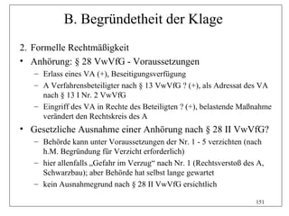 B. Begründetheit der Klage
2. Formelle Rechtmäßigkeit
• Anhörung: § 28 VwVfG - Voraussetzungen
   – Erlass eines VA (+), Beseitigungsverfügung
   – A Verfahrensbeteiligter nach § 13 VwVfG ? (+), als Adressat des VA
     nach § 13 I Nr. 2 VwVfG
   – Eingriff des VA in Rechte des Beteiligten ? (+), belastende Maßnahme
     verändert den Rechtskreis des A
• Gesetzliche Ausnahme einer Anhörung nach § 28 II VwVfG?
   – Behörde kann unter Voraussetzungen der Nr. 1 - 5 verzichten (nach
     h.M. Begründung für Verzicht erforderlich)
   – hier allenfalls „Gefahr im Verzug“ nach Nr. 1 (Rechtsverstoß des A,
     Schwarzbau); aber Behörde hat selbst lange gewartet
   – kein Ausnahmegrund nach § 28 II VwVfG ersichtlich

                                                                     151
 