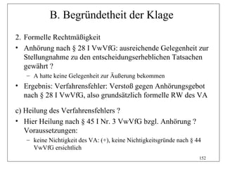 B. Begründetheit der Klage
2. Formelle Rechtmäßigkeit
• Anhörung nach § 28 I VwVfG: ausreichende Gelegenheit zur
   Stellungnahme zu den entscheidungserheblichen Tatsachen
   gewährt ?
   – A hatte keine Gelegenheit zur Äußerung bekommen
• Ergebnis: Verfahrensfehler: Verstoß gegen Anhörungsgebot
  nach § 28 I VwVfG, also grundsätzlich formelle RW des VA

c) Heilung des Verfahrensfehlers ?
• Hier Heilung nach § 45 I Nr. 3 VwVfG bzgl. Anhörung ?
   Voraussetzungen:
   – keine Nichtigkeit des VA: (+), keine Nichtigkeitsgründe nach § 44
     VwVfG ersichtlich
                                                                     152
 