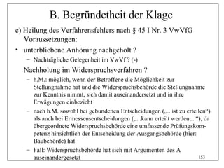 B. Begründetheit der Klage
c) Heilung des Verfahrensfehlers nach § 45 I Nr. 3 VwVfG
   Voraussetzungen:
• unterbliebene Anhörung nachgeholt ?
   – Nachträgliche Gelegenheit im VwVf ? (-)
  Nachholung im Widerspruchsverfahren ?
   – h.M.: möglich, wenn der Betroffene die Möglichkeit zur
     Stellungnahme hat und die Widerspruchsbehörde die Stellungnahme
     zur Kenntnis nimmt, sich damit auseinandersetzt und in ihre
     Erwägungen einbezieht
   – nach h.M. sowohl bei gebundenen Entscheidungen („...ist zu erteilen“)
     als auch bei Ermessensentscheidungen („...kann erteilt werden,...“), da
     übergeordnete Widerspruchsbehörde eine umfassende Prüfungskom-
     petenz hinsichtlich der Entscheidung der Ausgangsbehörde (hier:
     Baubehörde) hat
   – Fall: Widerspruchsbehörde hat sich mit Argumenten des A
     auseinandergesetzt                                                153
 