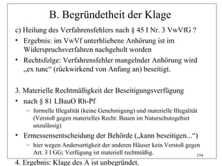B. Begründetheit der Klage
c) Heilung des Verfahrensfehlers nach § 45 I Nr. 3 VwVfG ?
• Ergebnis: im VwVf unterbliebene Anhörung ist im
   Widerspruchsverfahren nachgeholt worden
• Rechtsfolge: Verfahrensfehler mangelnder Anhörung wird
   „ex tunc“ (rückwirkend von Anfang an) beseitigt.

3. Materielle Rechtmäßigkeit der Beseitigungsverfügung
• nach § 81 LBauO Rh-Pf
   – formelle Illegalität (keine Genehmigung) und materielle Illegalität
     (Verstoß gegen materielles Recht: Bauen im Naturschutzgebiet
     unzulässig)
• Ermessensentscheidung der Behörde („kann beseitigen...“)
   – hier wegen Andersartigkeit der anderen Häuser kein Verstoß gegen
     Art. 3 I GG; Verfügung ist materiell rechtmäßig.               154
4. Ergebnis: Klage des A ist unbegründet.
 