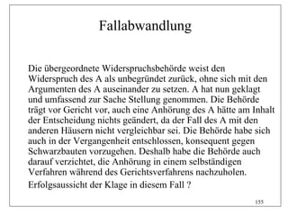 Fallabwandlung

Die übergeordnete Widerspruchsbehörde weist den
Widerspruch des A als unbegründet zurück, ohne sich mit den
Argumenten des A auseinander zu setzen. A hat nun geklagt
und umfassend zur Sache Stellung genommen. Die Behörde
trägt vor Gericht vor, auch eine Anhörung des A hätte am Inhalt
der Entscheidung nichts geändert, da der Fall des A mit den
anderen Häusern nicht vergleichbar sei. Die Behörde habe sich
auch in der Vergangenheit entschlossen, konsequent gegen
Schwarzbauten vorzugehen. Deshalb habe die Behörde auch
darauf verzichtet, die Anhörung in einem selbständigen
Verfahren während des Gerichtsverfahrens nachzuholen.
Erfolgsaussicht der Klage in diesem Fall ?
                                                         155
 