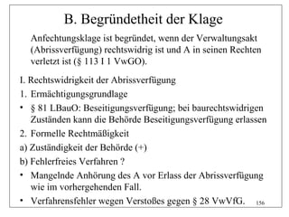 B. Begründetheit der Klage
  Anfechtungsklage ist begründet, wenn der Verwaltungsakt
  (Abrissverfügung) rechtswidrig ist und A in seinen Rechten
  verletzt ist (§ 113 I 1 VwGO).
I. Rechtswidrigkeit der Abrissverfügung
1. Ermächtigungsgrundlage
• § 81 LBauO: Beseitigungsverfügung; bei baurechtswidrigen
   Zuständen kann die Behörde Beseitigungsverfügung erlassen
2. Formelle Rechtmäßigkeit
a) Zuständigkeit der Behörde (+)
b) Fehlerfreies Verfahren ?
• Mangelnde Anhörung des A vor Erlass der Abrissverfügung
   wie im vorhergehenden Fall.
• Verfahrensfehler wegen Verstoßes gegen § 28 VwVfG. 156
 