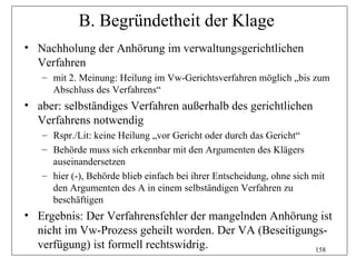 B. Begründetheit der Klage
• Nachholung der Anhörung im verwaltungsgerichtlichen
  Verfahren
   – mit 2. Meinung: Heilung im Vw-Gerichtsverfahren möglich „bis zum
     Abschluss des Verfahrens“
• aber: selbständiges Verfahren außerhalb des gerichtlichen
  Verfahrens notwendig
   – Rspr./Lit: keine Heilung „vor Gericht oder durch das Gericht“
   – Behörde muss sich erkennbar mit den Argumenten des Klägers
     auseinandersetzen
   – hier (-), Behörde blieb einfach bei ihrer Entscheidung, ohne sich mit
     den Argumenten des A in einem selbständigen Verfahren zu
     beschäftigen
• Ergebnis: Der Verfahrensfehler der mangelnden Anhörung ist
  nicht im Vw-Prozess geheilt worden. Der VA (Beseitigungs-
  verfügung) ist formell rechtswidrig.                  158
 