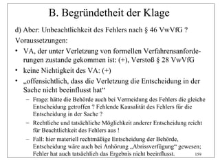 B. Begründetheit der Klage
d) Aber: Unbeachtlichkeit des Fehlers nach § 46 VwVfG ?
Voraussetzungen:
• VA, der unter Verletzung von formellen Verfahrensanforde-
   rungen zustande gekommen ist: (+), Verstoß § 28 VwVfG
• keine Nichtigkeit des VA: (+)
• „offensichtlich, dass die Verletzung die Entscheidung in der
   Sache nicht beeinflusst hat“
   – Frage: hätte die Behörde auch bei Vermeidung des Fehlers die gleiche
     Entscheidung getroffen ? Fehlende Kausalität des Fehlers für die
     Entscheidung in der Sache ?
   – Rechtliche und tatsächliche Möglichkeit anderer Entscheidung reicht
     für Beachtlichkeit des Fehlers aus !
   – Fall: hier materiell rechtmäßige Entscheidung der Behörde,
     Entscheidung wäre auch bei Anhörung „Abrissverfügung“ gewesen;
     Fehler hat auch tatsächlich das Ergebnis nicht beeinflusst.      159
 