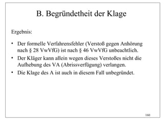 B. Begründetheit der Klage

Ergebnis:

• Der formelle Verfahrensfehler (Verstoß gegen Anhörung
  nach § 28 VwVfG) ist nach § 46 VwVfG unbeachtlich.
• Der Kläger kann allein wegen dieses Verstoßes nicht die
  Aufhebung des VA (Abrissverfügung) verlangen.
• Die Klage des A ist auch in diesem Fall unbegründet.




                                                            160
 
