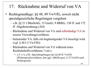 17. Rücknahme und Widerruf von VA
• Rechtsgrundlage: §§ 48, 49 VwVfG, soweit nicht
  spezialgesetzliche Regelungen vorgehen
  – z.B. §§ 21 I BImSchG, 15 GastG, 9 BRRG, 130 ff. und 172
    ff. Abgabenordnung (AO)
  – Rücknahme und Widerruf von VA sind selbständige VA in
    neuem Verwaltungsverfahren
  – belastender VA, falls ein begünstigender VA beseitigt wird
    (vgl. § 48 I 2 VwVfG)
  – Rücknahme und Widerruf von VA während eines
    Rechtsbehelfsverfahrens ? (str.)
     • z.T. (+); a.M.: Spezialregelungen der §§ 68 ff. VwGO
       (Widerspruchsverfahren, dort ggf. Abhilfe gem. § 72 VwGO nach
       Widerspruch)
                                                                161
 