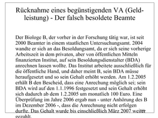 Rücknahme eines begünstigenden VA (Geld-
  leistung) - Der falsch besoldete Beamte

Der Biologe B, der vorher in der Forschung tätig war, ist seit
2000 Beamter in einem staatlichen Untersuchungsamt. 2004
wandte er sich an das Besoldungsamt, da er sich seine vorherige
Arbeitszeit in dem privaten, aber von öffentlichen Mitteln
finanzierten Institut, auf sein Besoldungsdienstalter (BDA)
anrechnen lassen wollte. Das Institut arbeitete ausschließlich für
die öffentliche Hand, und daher meint B, sein BDA müsse
heraufgesetzt und so sein Gehalt erhöht werden. Am 1.2.2005
erhält B den Bescheid, dass eine Anrechung möglich sei; sein
BDA wird auf den 1.1.1996 festgesetzt und sein Gehalt erhöht
sich dadurch ab dem 1.2.2005 um monatlich 100 Euro. Eine
Überprüfung im Jahre 2006 ergab nun - unter Anhörung des B
im Dezember 2006 -, dass die Anrechnung nicht erfolgen
durfte. Das Gehalt wurde bis einschließlich März 2007 weiter 163
 