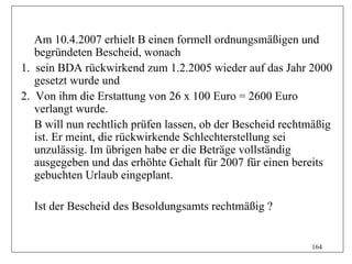 Am 10.4.2007 erhielt B einen formell ordnungsmäßigen und
   begründeten Bescheid, wonach
1. sein BDA rückwirkend zum 1.2.2005 wieder auf das Jahr 2000
   gesetzt wurde und
2. Von ihm die Erstattung von 26 x 100 Euro = 2600 Euro
   verlangt wurde.
   B will nun rechtlich prüfen lassen, ob der Bescheid rechtmäßig
   ist. Er meint, die rückwirkende Schlechterstellung sei
   unzulässig. Im übrigen habe er die Beträge vollständig
   ausgegeben und das erhöhte Gehalt für 2007 für einen bereits
   gebuchten Urlaub eingeplant.

  Ist der Bescheid des Besoldungsamts rechtmäßig ?


                                                            164
 