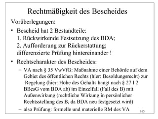 Rechtmäßigkeit des Bescheides
Vorüberlegungen:
• Bescheid hat 2 Bestandteile:
  1. Rückwirkende Festsetzung des BDA;
  2. Aufforderung zur Rückerstattung;
  differenzierte Prüfung hintereinander !
• Rechtscharakter des Bescheides:
   – VA nach § 35 VwVfG: Maßnahme einer Behörde auf dem
     Gebiet des öffentlichen Rechts (hier: Besoldungsrecht) zur
      Regelung (hier: Höhe des Gehalts hängt nach § 27 I 2
     BBesG vom BDA ab) im Einzelfall (Fall des B) mit
     Außenwirkung (rechtliche Wirkung in persönlicher
     Rechtsstellung des B, da BDA neu festgesetzt wird)
   – also Prüfung: formelle und materielle RM des VA       165
 