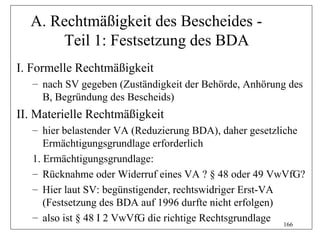 A. Rechtmäßigkeit des Bescheides -
      Teil 1: Festsetzung des BDA
I. Formelle Rechtmäßigkeit
   – nach SV gegeben (Zuständigkeit der Behörde, Anhörung des
     B, Begründung des Bescheids)
II. Materielle Rechtmäßigkeit
   – hier belastender VA (Reduzierung BDA), daher gesetzliche
      Ermächtigungsgrundlage erforderlich
   1. Ermächtigungsgrundlage:
   – Rücknahme oder Widerruf eines VA ? § 48 oder 49 VwVfG?
   – Hier laut SV: begünstigender, rechtswidriger Erst-VA
      (Festsetzung des BDA auf 1996 durfte nicht erfolgen)
   – also ist § 48 I 2 VwVfG die richtige Rechtsgrundlage
                                                           166
 
