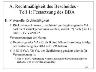 A. Rechtmäßigkeit des Bescheides -
      Teil 1: Festsetzung des BDA
II. Materielle Rechtmäßigkeit
   2. Rücknahmeschranke („...rechtwidriger begünstigender VA
      darf nicht zurückgenommen werden, soweit...“) nach § 48 I 2
      und II - IV VwVfG ?
   Voraussetzungen der Norm:
   a) Begünstigender VA (+), da B eine höhere Besoldung infolge
      der Festsetzung des BDA auf 1996 bekam
   b) § 48 II VwVfG: VA, der Geldleistung gewährt oder dafür
      Voraussetzung ist
      • hier ist BDA-Festsetzung Voraussetzung für Gewährung höheren
        Gehalts, § 48 II VwVfG anwendbar
                                                                  167
 