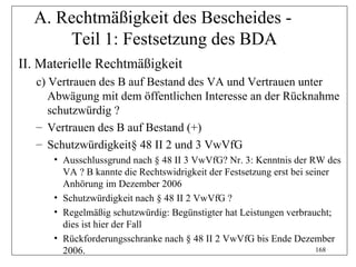 A. Rechtmäßigkeit des Bescheides -
      Teil 1: Festsetzung des BDA
II. Materielle Rechtmäßigkeit
   c) Vertrauen des B auf Bestand des VA und Vertrauen unter
      Abwägung mit dem öffentlichen Interesse an der Rücknahme
      schutzwürdig ?
   – Vertrauen des B auf Bestand (+)
   – Schutzwürdigkeit§ 48 II 2 und 3 VwVfG
      • Ausschlussgrund nach § 48 II 3 VwVfG? Nr. 3: Kenntnis der RW des
        VA ? B kannte die Rechtswidrigkeit der Festsetzung erst bei seiner
        Anhörung im Dezember 2006
      • Schutzwürdigkeit nach § 48 II 2 VwVfG ?
      • Regelmäßig schutzwürdig: Begünstigter hat Leistungen verbraucht;
        dies ist hier der Fall
      • Rückforderungsschranke nach § 48 II 2 VwVfG bis Ende Dezember
        2006.                                                          168
 