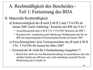 A. Rechtmäßigkeit des Bescheides -
      Teil 1: Festsetzung des BDA
II. Materielle Rechtmäßigkeit
   d) Schutzwürdigkeit des B nach § 48 II 2 und 3 VwVfG ab
     Januar 2007 (nach Anhörung / Kenntnis der RW des VA) ?
      • Ausschlussgrund nach § 48 II 3 N. 3 VwVfG? Kenntnis der RW ?
      • Kenntnis bzw. mindestens grob fahrlässige Nichtkenntnis des B von
        RW des begünstigenden Festsetzungsbescheides ab Januar 2007
   e) Zwischenergebnis: kein Vertrauensschutz des B nach § 48 II
      3 Nr. 3 VwVfG für Januar bis März 2007
   – Einwand des B: Geld für Urlaubsplanung eingeplant !?
      • Reicht hier nicht aus, bei Beamtenbesoldung ist anzunehmen, dass das
        erhöhte Gehalt um 100 Euro mtl. nicht unbedingt essentiell für die
        Realisierung des Urlaubs ist
                                                                     169
 
