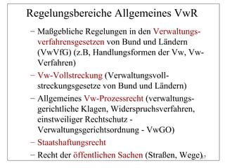 Regelungsbereiche Allgemeines VwR
– Maßgebliche Regelungen in den Verwaltungs-
  verfahrensgesetzen von Bund und Ländern
  (VwVfG) (z.B, Handlungsformen der Vw, Vw-
  Verfahren)
– Vw-Vollstreckung (Verwaltungsvoll-
  streckungsgesetze von Bund und Ländern)
– Allgemeines Vw-Prozessrecht (verwaltungs-
  gerichtliche Klagen, Widerspruchsverfahren,
  einstweiliger Rechtschutz -
  Verwaltungsgerichtsordnung - VwGO)
– Staatshaftungsrecht
– Recht der öffentlichen Sachen (Straßen, Wege)17
 