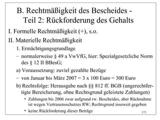 B. Rechtmäßigkeit des Bescheides -
    Teil 2: Rückforderung des Gehalts
I. Formelle Rechtmäßigkeit (+), s.o.
II. Materielle Rechtmäßigkeit
   1. Ermächtigungsgrundlage
   – normalerweise § 49 a VwVfG, hier: Spezialgesetzliche Norm
      des § 12 II BBesG;
   a) Voraussetzung: zuviel gezahlte Bezüge
   – von Januar bis März 2007 = 3 x 100 Euro = 300 Euro
   b) Rechtsfolge: Herausgabe nach §§ 812 ff. BGB (ungerechtfer-
      tigte Bereicherung, ohne Rechtsgrund geleistete Zahlungen)
      • Zahlungen bis 2006 zwar aufgrund rw. Bescheides, aber Rücknahme
        ist wegen Vertrauensschutzes RW; Rechtsgrund insoweit gegeben
      • keine Rückforderung dieser Beträge                         171
 