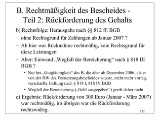 B. Rechtmäßigkeit des Bescheides -
 Teil 2: Rückforderung des Gehalts
b) Rechtsfolge: Herausgabe nach §§ 812 ff. BGB
– ohne Rechtsgrund für Zahlungen ab Januar 2007 ?
– Ab hier war Rücknahme rechtmäßig, kein Rechtsgrund für
  diese Leistungen
– Aber: Einwand „Wegfall der Bereicherung“ nach § 818 III
  BGB ?
   • Nur bei „Gutgläubigkeit“ des B, die aber ab Dezember 2006, als er
     von der RW des Festsetzungsbescheides wusste, nicht mehr vorlag,
     verschärfte Haftung nach § 819 I, 818 IV BGB
   • Wegfall der Bereicherung („Geld ausgegeben“) greift daher nicht
c) Ergebnis: Rückforderung von 300 Euro (Januar - März 2007)
   war rechtmäßig, im übrigen war die Rückforderung
   rechtswidrig.                                       172
 