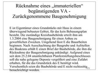 Rücknahme eines „immateriellen“
         begünstigenden VA -
  Zurückgenommene Baugenehmigung

E ist Eigentümer eines Grundstücks mit Haus in einem
überwiegend bebauten Gebiet, für das kein Bebauungsplan
besteht. Die zuständige Kreisbaubehörde erteilt ihm am
1.3.2004 eine Baugenehmigung für einen Anbau zu
gewerblichen Zwecken. Umgehend lässt E die Bauarbeiten
beginnen. Nach Ausschachtung der Baugrube und Aufstellen
des Baukrans erhält E einen Brief der Baubehörde, die ihm die
Rücknahme der Baugenehmigung ankündigt: Aufgrund eines
seit dem 25.2.04 unanfechtbaren Planfeststellungsbeschlusses
soll die nahe gelegene Deponie vergrößert und eine Zufahrt
erhalten, für die das Grundstück des E benötigt wird.
Versehentlich seien die Baubehörde und E nicht rechtzeitig173
benachrichtigt worden.
 