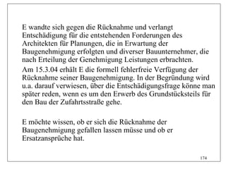 E wandte sich gegen die Rücknahme und verlangt
Entschädigung für die entstehenden Forderungen des
Architekten für Planungen, die in Erwartung der
Baugenehmigung erfolgten und diverser Bauunternehmer, die
nach Erteilung der Genehmigung Leistungen erbrachten.
Am 15.3.04 erhält E die formell fehlerfreie Verfügung der
Rücknahme seiner Baugenehmigung. In der Begründung wird
u.a. darauf verwiesen, über die Entschädigungsfrage könne man
später reden, wenn es um den Erwerb des Grundstücksteils für
den Bau der Zufahrtsstraße gehe.

E möchte wissen, ob er sich die Rücknahme der
Baugenehmigung gefallen lassen müsse und ob er
Ersatzansprüche hat.

                                                        174
 