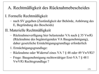 A. Rechtmäßigkeit des Rücknahmebescheides
I. Formelle Rechtmäßigkeit
   – nach SV gegeben (Zuständigkeit der Behörde, Anhörung des
     E, Begründung des Bescheids)
II. Materielle Rechtmäßigkeit
   – Rücknahmeverfügung hier belastender VA nach § 35 VwfG
      (Rücknahme des begünstigenden VA Baugenehmigung),
      daher gesetzliche Ermächtigungsgrundlage erforderlich
   1. Ermächtigungsgrundlage:
   – Rücknahme oder Widerruf eines VA ? § 48 oder 49 VwVfG?
   – Frage: Baugenehmigung rechtswidriger Erst-VA ? § 48 I
      VwVfG Rechtsgrundlage ?

                                                        175
 