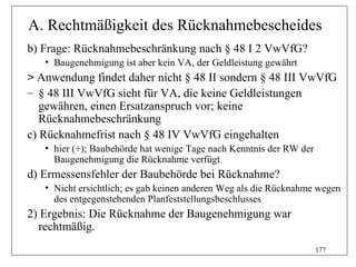 A. Rechtmäßigkeit des Rücknahmebescheides
b) Frage: Rücknahmebeschränkung nach § 48 I 2 VwVfG?
   • Baugenehmigung ist aber kein VA, der Geldleistung gewährt
> Anwendung findet daher nicht § 48 II sondern § 48 III VwVfG
– § 48 III VwVfG sieht für VA, die keine Geldleistungen
   gewähren, einen Ersatzanspruch vor; keine
   Rücknahmebeschränkung
c) Rücknahmefrist nach § 48 IV VwVfG eingehalten
   • hier (+); Baubehörde hat wenige Tage nach Kenntnis der RW der
     Baugenehmigung die Rücknahme verfügt
d) Ermessensfehler der Baubehörde bei Rücknahme?
   • Nicht ersichtlich; es gab keinen anderen Weg als die Rücknahme wegen
     des entgegenstehenden Planfeststellungsbeschlusses
2) Ergebnis: Die Rücknahme der Baugenehmigung war
  rechtmäßig.
                                                                     177
 
