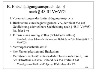 B. Entschädigungsanspruch des E
            nach § 48 III VwVfG
 I. Voraussetzungen des Entschädigungsanspruchs
 1. Rücknahme eines begünstigenden VA, der nicht VA auf
    Geldleistung oder teilbare Sachleistung nach § 48 II VwVfG
    ist, hier ( +)
 2. E muss einen Antrag stellen (Schäden beziffern)
    • innerhalb eines Jahres ab Hinweis der Behörde auf die Frist (§ 48 III 5
      VwVfG)
 3. Vermögensnachteile des E
 – hier Planungskosten und Baukosten
 – Vermögensnachteile müssen dadurch entstanden sein, dass
    der Betroffene auf den Bestand des VA vertraut hat
    • Vermögensnachteile als Folge der Rücknahme des VA
                                                                      178
 