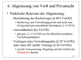6. Abgrenzung von VwR und Privatrecht
• Praktische Relevanz der Abgrenzung:
  – Bestimmung des Rechtsweges (§ 40 I VwGO)
     • Rechtsweg zum Verwaltungsgericht und nicht zum
       Zivilgericht (privatrechtliche Streitigkeit, § 13 GVG)
  – Anwendbarkeit des VwVfG:
     • gilt gem. § 1 I VwVfG nur für öffentlich-rechtliche
       Verwaltungstätigkeit
  – Vorliegen eines Verwaltungsakts (§ 35 VwVfG)
    oder eines öff.-rechtl. Vertrags (§ 54 VwVfG)
     • jeweils Voraussetzung: Regelung auf dem Gebiet des
       öffentlichen Rechts
                                                             18
 