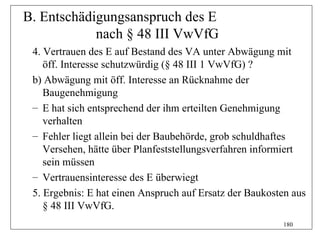 B. Entschädigungsanspruch des E
            nach § 48 III VwVfG
 4. Vertrauen des E auf Bestand des VA unter Abwägung mit
    öff. Interesse schutzwürdig (§ 48 III 1 VwVfG) ?
 b) Abwägung mit öff. Interesse an Rücknahme der
    Baugenehmigung
 – E hat sich entsprechend der ihm erteilten Genehmigung
    verhalten
 – Fehler liegt allein bei der Baubehörde, grob schuldhaftes
    Versehen, hätte über Planfeststellungsverfahren informiert
    sein müssen
 – Vertrauensinteresse des E überwiegt
 5. Ergebnis: E hat einen Anspruch auf Ersatz der Baukosten aus
    § 48 III VwVfG.
                                                         180
 