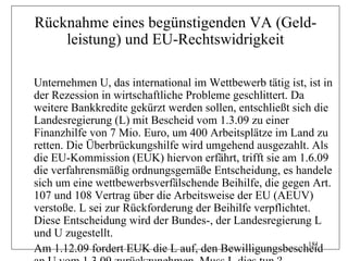 Rücknahme eines begünstigenden VA (Geld-
    leistung) und EU-Rechtswidrigkeit

Unternehmen U, das international im Wettbewerb tätig ist, ist in
der Rezession in wirtschaftliche Probleme geschlittert. Da
weitere Bankkredite gekürzt werden sollen, entschließt sich die
Landesregierung (L) mit Bescheid vom 1.3.09 zu einer
Finanzhilfe von 7 Mio. Euro, um 400 Arbeitsplätze im Land zu
retten. Die Überbrückungshilfe wird umgehend ausgezahlt. Als
die EU-Kommission (EUK) hiervon erfährt, trifft sie am 1.6.09
die verfahrensmäßig ordnungsgemäße Entscheidung, es handele
sich um eine wettbewerbsverfälschende Beihilfe, die gegen Art.
107 und 108 Vertrag über die Arbeitsweise der EU (AEUV)
verstoße. L sei zur Rückforderung der Beihilfe verpflichtet.
Diese Entscheidung wird der Bundes-, der Landesregierung L
und U zugestellt.
                                                           181
Am 1.12.09 fordert EUK die L auf, den Bewilligungsbescheid
 