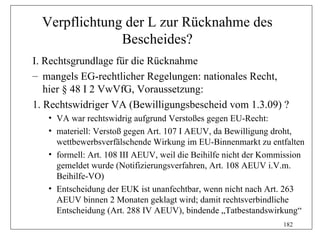 Verpflichtung der L zur Rücknahme des
               Bescheides?
I. Rechtsgrundlage für die Rücknahme
– mangels EG-rechtlicher Regelungen: nationales Recht,
   hier § 48 I 2 VwVfG, Voraussetzung:
1. Rechtswidriger VA (Bewilligungsbescheid vom 1.3.09) ?
   • VA war rechtswidrig aufgrund Verstoßes gegen EU-Recht:
   • materiell: Verstoß gegen Art. 107 I AEUV, da Bewilligung droht,
     wettbewerbsverfälschende Wirkung im EU-Binnenmarkt zu entfalten
   • formell: Art. 108 III AEUV, weil die Beihilfe nicht der Kommission
     gemeldet wurde (Notifizierungsverfahren, Art. 108 AEUV i.V.m.
     Beihilfe-VO)
   • Entscheidung der EUK ist unanfechtbar, wenn nicht nach Art. 263
     AEUV binnen 2 Monaten geklagt wird; damit rechtsverbindliche
     Entscheidung (Art. 288 IV AEUV), bindende „Tatbestandswirkung“
                                                                 182
 