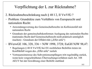 Verpflichtung der L zur Rücknahme?
2. Rücknahmebeschränkung nach § 48 I 2, II VwVfG ?
– Problem: Grundsätze zum Verhältnis von Europarecht und
   nationalem Recht:
   • Anwendungsvorrang des Gemeinschaftsrechts im Kollisionsfall mit
     nationalem Recht
   • Grundsatz der gemeinschaftskonformen Auslegung des nationalen Rechts
     (nationales Recht darf Gemeinschaftsrecht nicht praktisch unmöglich
     machen) - Grundsatz der Effektivität („Effet utile“)
– BVerwGE 106, 328, 336 = NJW 1998, 3728; EuGH NJW 98,47:
   • Regelungen § 48 II VwVfG bei EU-rechtlichen Beihilfen treten im
     Konfliktfall wegen des „Effet utile“ zurück
   • Vertrauensinteresse des Subventionsempfängers tritt regelmäßig zurück,
     wenn kein vorgeschriebenes Überwachungsverfahren nach Art. 108
     AEUV bei der Gewährung einer Beihilfe stattfand
                                                                      183
 
