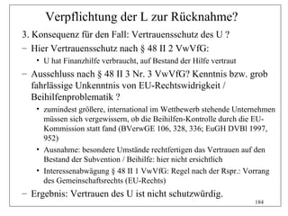 Verpflichtung der L zur Rücknahme?
3. Konsequenz für den Fall: Vertrauensschutz des U ?
– Hier Vertrauensschutz nach § 48 II 2 VwVfG:
   • U hat Finanzhilfe verbraucht, auf Bestand der Hilfe vertraut
– Ausschluss nach § 48 II 3 Nr. 3 VwVfG? Kenntnis bzw. grob
  fahrlässige Unkenntnis von EU-Rechtswidrigkeit /
  Beihilfenproblematik ?
   • zumindest größere, international im Wettbewerb stehende Unternehmen
     müssen sich vergewissern, ob die Beihilfen-Kontrolle durch die EU-
     Kommission statt fand (BVerwGE 106, 328, 336; EuGH DVBl 1997,
     952)
   • Ausnahme: besondere Umstände rechtfertigen das Vertrauen auf den
     Bestand der Subvention / Beihilfe: hier nicht ersichtlich
   • Interessenabwägung § 48 II 1 VwVfG: Regel nach der Rspr.: Vorrang
     des Gemeinschaftsrechts (EU-Rechts)
– Ergebnis: Vertrauen des U ist nicht schutzwürdig.
                                                                    184
 