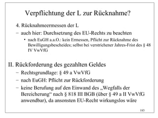Verpflichtung der L zur Rücknahme?
   4. Rücknahmeermessen der L
   – auch hier: Durchsetzung des EU-Rechts zu beachten
      • nach EuGH a.a.O.: kein Ermessen, Pflicht zur Rücknahme des
        Bewilligungsbescheides; selbst bei verstrichener Jahres-Frist des § 48
        IV VwVfG


II. Rückforderung des gezahlten Geldes
   – Rechtsgrundlage: § 49 a VwVfG
   – nach EuGH: Pflicht zur Rückforderung
   – keine Berufung auf den Einwand des „Wegfalls der
     Bereicherung“ nach § 818 III BGB (über § 49 a II VwVfG
     anwendbar), da ansonsten EU-Recht wirkungslos wäre
                                                                       185
 