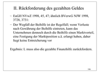II. Rückforderung des gezahlten Geldes
– EuGH NVwZ 1998, 45, 47; ähnlich BVerwG NJW 1998,
  3728, 3731:
– Der Wegfall der Beihilfe ist der Regelfall; wenn Verluste
  nach Gewährung der Beihilfe eintreten, kann das
  Unternehmen dennoch durch die Beihilfe einen Marktvorteil,
  eine Festigung der Marktposition u.ä. erlangt haben, daher
  liegt keine Entreicherung vor

Ergebnis: L muss also die gezahlte Finanzhilfe zurückfordern.




                                                         186
 