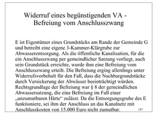 Widerruf eines begünstigenden VA -
     Befreiung vom Anschlusszwang

E ist Eigentümer eines Grundstücks am Rande der Gemeinde G
und betreibt eine eigene 3-Kammer-Klärgrube zur
Abwasserentsorgung. Als die öffentliche Kanalisation, für die
ein Anschlusszwang per gemeindlicher Satzung vorliegt, auch
sein Grundstück erreichte, wurde ihm eine Befreiung vom
Anschlusszwang erteilt. Die Befreiung erging allerdings unter
Widerrufsvorbehalt für den Fall, dass die Nachbargrundstücke
durch Versickerung der Abwässer beeinträchtigt würden.
Rechtsgrundlage der Befreiung war § 8 der gemeindlichen
Abwassersatzung, die eine Befreiung im Fall einer
„unzumutbaren Härte“ zulässt. Da die Entsorgungsgrube des E
funktioniere, sei ihm der Anschluss an das Kanalnetz mit
Anschlusskosten von 15.000 Euro nicht zumutbar.           187
 