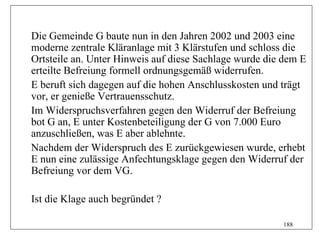 Die Gemeinde G baute nun in den Jahren 2002 und 2003 eine
moderne zentrale Kläranlage mit 3 Klärstufen und schloss die
Ortsteile an. Unter Hinweis auf diese Sachlage wurde die dem E
erteilte Befreiung formell ordnungsgemäß widerrufen.
E beruft sich dagegen auf die hohen Anschlusskosten und trägt
vor, er genieße Vertrauensschutz.
Im Widerspruchsverfahren gegen den Widerruf der Befreiung
bot G an, E unter Kostenbeteiligung der G von 7.000 Euro
anzuschließen, was E aber ablehnte.
Nachdem der Widerspruch des E zurückgewiesen wurde, erhebt
E nun eine zulässige Anfechtungsklage gegen den Widerruf der
Befreiung vor dem VG.

Ist die Klage auch begründet ?

                                                        188
 