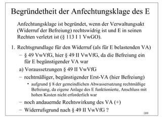 Begründetheit der Anfechtungsklage des E
  Anfechtungsklage ist begründet, wenn der Verwaltungsakt
  (Widerruf der Befreiung) rechtswidrig ist und E in seinen
  Rechten verletzt ist (§ 113 I 1 VwGO).
1. Rechtsgrundlage für den Widerruf (als für E belastenden VA)
    – § 49 VwVfG, hier § 49 II VwVfG, da die Befreiung ein
       für E begünstigender VA war
    a) Voraussetzungen § 49 II VwVfG
    – rechtmäßiger, begünstigender Erst-VA (hier Befreiung)
       • aufgrund § 8 der gemeindlichen Abwassersatzung rechtmäßige
         Befreiung, da eigene Anlage des E funktionierte, Anschluss mit
         hohen Kosten nicht erforderlich war
   – noch andauernde Rechtswirkung des VA (+)
   – Widerrufsgrund nach § 49 II VwVfG ?
                                                                     189
 