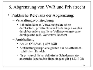 6. Abgrenzung von VwR und Privatrecht
• Praktische Relevanz der Abgrenzung:
  – Verwaltungsvollstreckung
     • Behörden können Verwaltungsakte selbst
       durchsetzen, privatrechtliche Forderungen werden
       durch besondere staatliche Vollstreckungsorgane
       durchgesetzt (z.B. Gerichtsvollzieher)
  – Amtshaftung
     • Art. 34 GG i.V.m. § 839 BGB
     • Amtshaftungsansprüche greifen nur bei öffentlich-
       rechtlichem Handeln
     • für privatrechtliche, deliktische Schadensersatz-
       ansprüche (unerlaubte Handlungen) gilt § 823 BGB

                                                          19
 