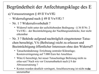 Begründetheit der Anfechtungsklage des E
a) Voraussetzungen § 49 II VwVfG
 – Widerrufsgrund nach § 49 II VwVfG ?
 – Nr. 1 ? Widerrufsvorbehalt ?
    • Widerruf steht unter der aufschiebenden Bedingung - § 36 II Nr. 2
      VwVfG - der Beeinträchtigung der Nachbargrundstücke, hier nicht
      erkennbar
 – Nr. 3 ? Behörde aufgrund nachträglich eingetretener Tatsa-
   chen berechtigt, VA (Befreiung) nicht zu erlassen und
   Beeinträchtigung öffentlicher Interessen ohne den Widerruf?
    • Tatsachenänderung: Errichtung zentraler Kläranlage;
      Kostenverringerung auf 7.000 Euro bei Anschluss
    • Wäre G berechtigt, bei neuer Tatsachenlage Befreiung nicht zu
      erlas-sen? Nach wie vor Unzumutbarkeit nach § 8 der
      Abwassersatzung ?
    • Kosten wurden deutlich verringert, Anschlusszwang ist nicht mehr
                                                                    190
      unzumutbar
 
